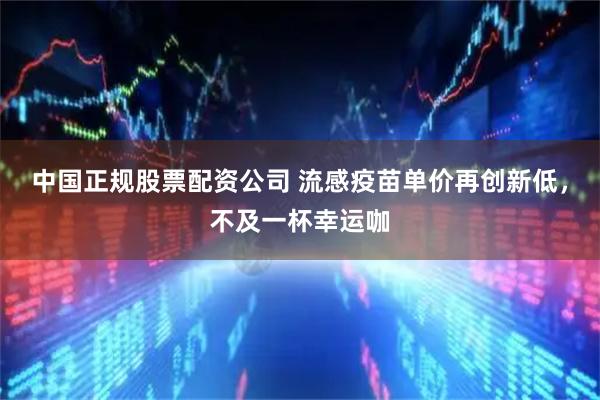 中国正规股票配资公司 流感疫苗单价再创新低，不及一杯幸运咖