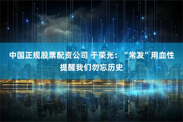 中国正规股票配资公司 于荣光：“常发”用血性提醒我们勿忘历史