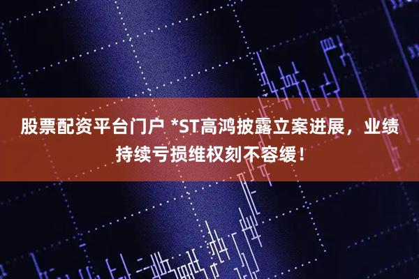 股票配资平台门户 *ST高鸿披露立案进展,业绩持续亏损维权刻不容缓!