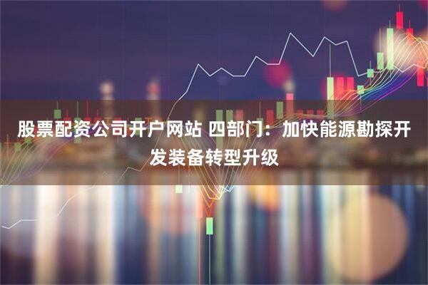 股票配资公司开户网站 四部门:加快能源勘探开发装备转型升级