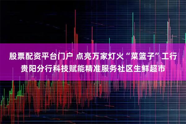 股票配资平台门户 点亮万家灯火“菜篮子”工行贵阳分行科技赋能精准服务社区生鲜超市