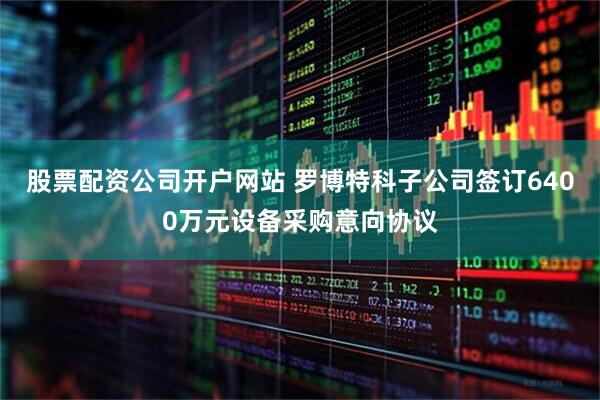 股票配资公司开户网站 罗博特科子公司签订6400万元设备采购意向协议