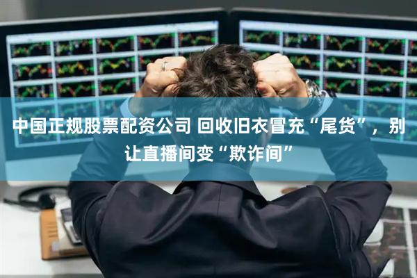 中国正规股票配资公司 回收旧衣冒充“尾货”，别让直播间变“欺诈间”