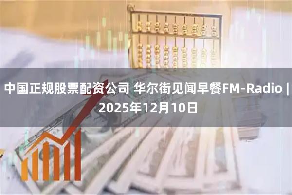 中国正规股票配资公司 华尔街见闻早餐FM-Radio | 2025年12月10日
