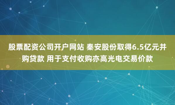 股票配资公司开户网站 秦安股份取得6.5亿元并购贷款 用于支付收购亦高光电交易价款
