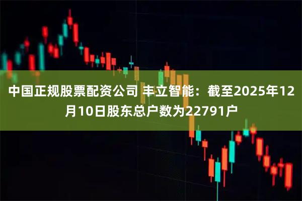 中国正规股票配资公司 丰立智能：截至2025年12月10日股东总户数为22791户