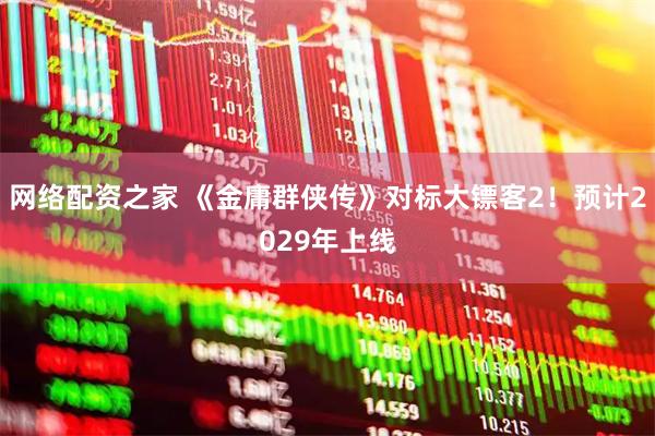 网络配资之家 《金庸群侠传》对标大镖客2!预计2029年上线