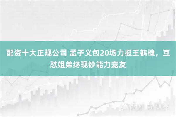 配资十大正规公司 孟子义包20场力挺王鹤棣,互怼姐弟终现钞能力宠友