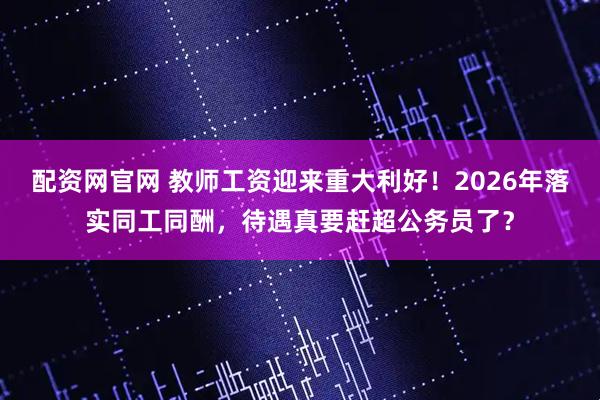 配资网官网 教师工资迎来重大利好！2026年落实同工同酬，待遇真要赶超公务员了？