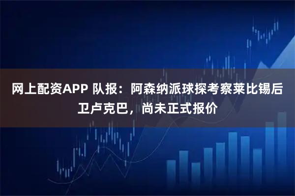 网上配资APP 队报：阿森纳派球探考察莱比锡后卫卢克巴，尚未正式报价