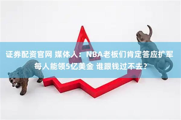 证券配资官网 媒体人：NBA老板们肯定答应扩军 每人能领5亿美金 谁跟钱过不去？