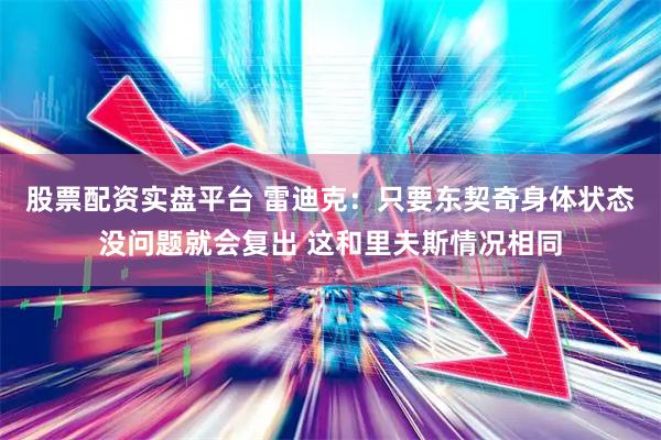 股票配资实盘平台 雷迪克：只要东契奇身体状态没问题就会复出 这和里夫斯情况相同