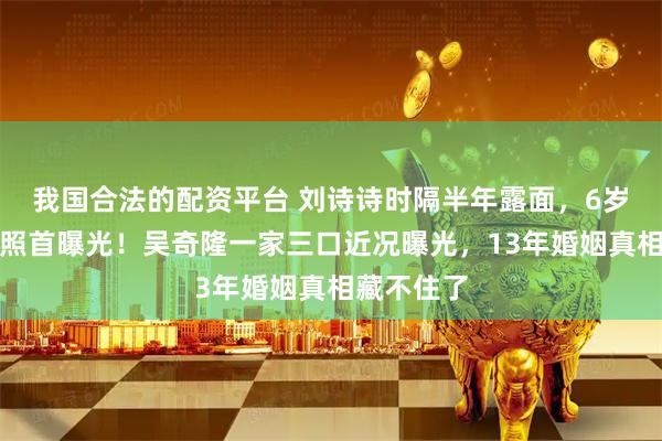 我国合法的配资平台 刘诗诗时隔半年露面，6岁儿子正面照首曝光！吴奇隆一家三口近况曝光，13年婚姻真相藏不住了