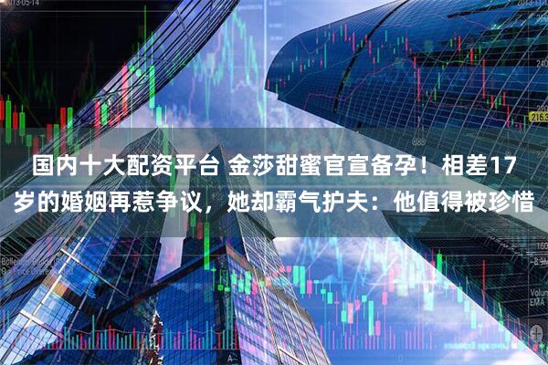 国内十大配资平台 金莎甜蜜官宣备孕!相差17岁的婚姻再惹争议,她却霸气护夫:他值得被珍惜