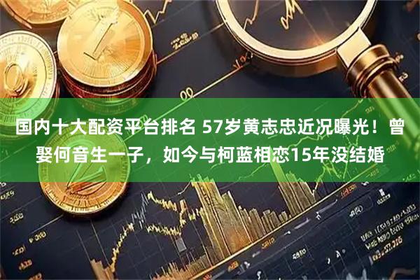 国内十大配资平台排名 57岁黄志忠近况曝光！曾娶何音生一子，如今与柯蓝相恋15年没结婚