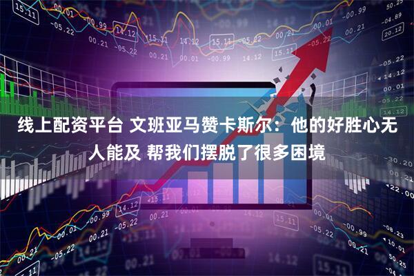 线上配资平台 文班亚马赞卡斯尔：他的好胜心无人能及 帮我们摆脱了很多困境