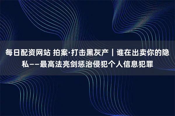 每日配资网站 拍案·打击黑灰产｜谁在出卖你的隐私——最高法亮剑惩治侵犯个人信息犯罪