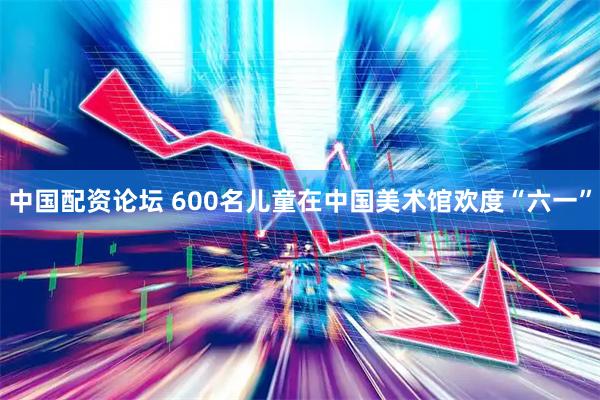 中国配资论坛 600名儿童在中国美术馆欢度“六一”