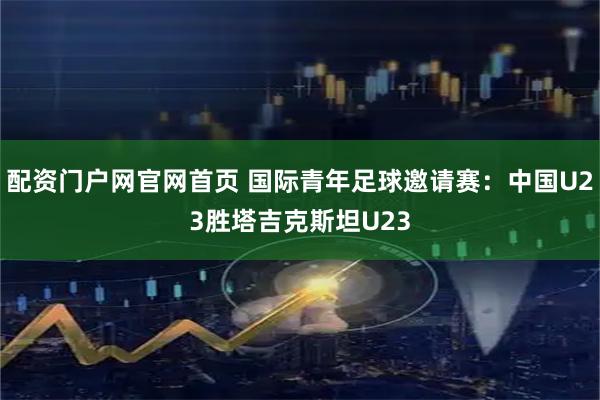 配资门户网官网首页 国际青年足球邀请赛：中国U23胜塔吉克斯坦U23