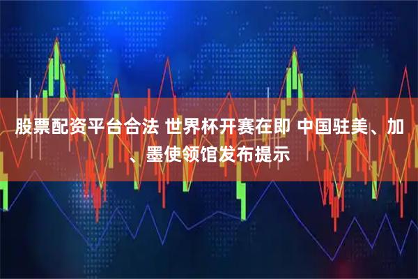 股票配资平台合法 世界杯开赛在即 中国驻美、加、墨使领馆发布提示