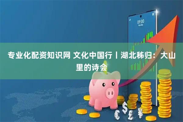 专业化配资知识网 文化中国行丨湖北秭归：大山里的诗会