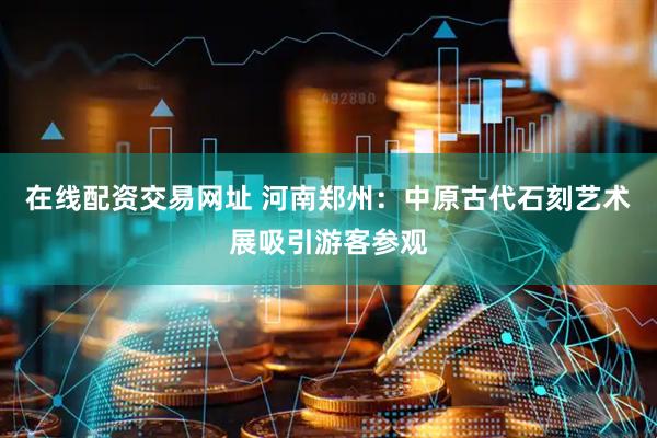 在线配资交易网址 河南郑州：中原古代石刻艺术展吸引游客参观