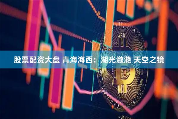 股票配资大盘 青海海西：湖光潋滟 天空之镜