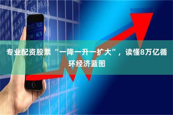 专业配资股票 “一降一升一扩大”，读懂8万亿循环经济蓝图