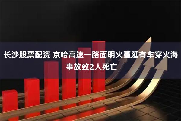 长沙股票配资 京哈高速一路面明火蔓延有车穿火海 事故致2人死亡