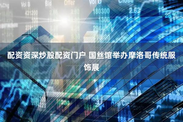 配资资深炒股配资门户 国丝馆举办摩洛哥传统服饰展