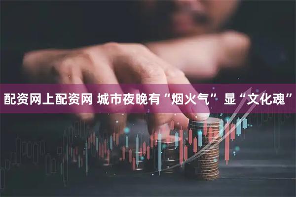 配资网上配资网 城市夜晚有“烟火气” 显“文化魂”