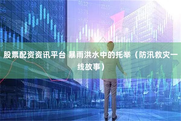 股票配资资讯平台 暴雨洪水中的托举（防汛救灾一线故事）