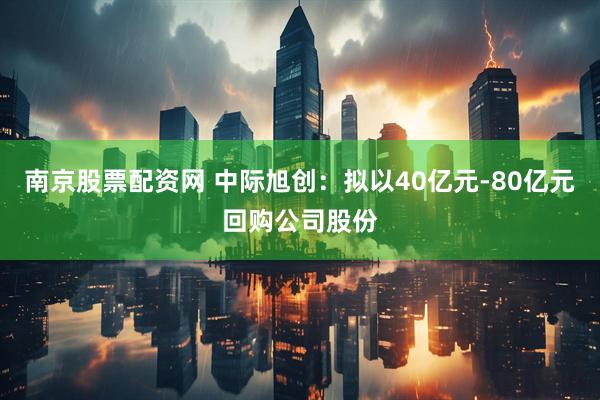 南京股票配资网 中际旭创：拟以40亿元-80亿元回购公司股份