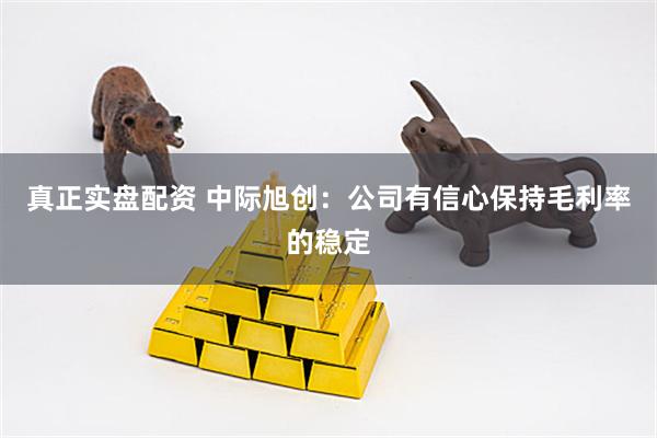 真正实盘配资 中际旭创：公司有信心保持毛利率的稳定
