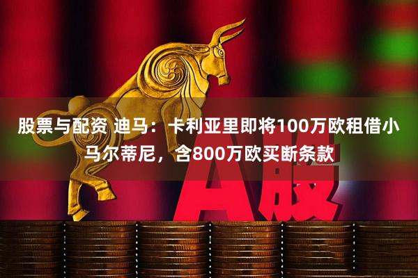 股票与配资 迪马：卡利亚里即将100万欧租借小马尔蒂尼，含800万欧买断条款