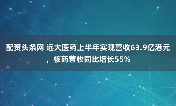 配资头条网 远大医药上半年实现营收63.9亿港元，核药营收同比增长55%